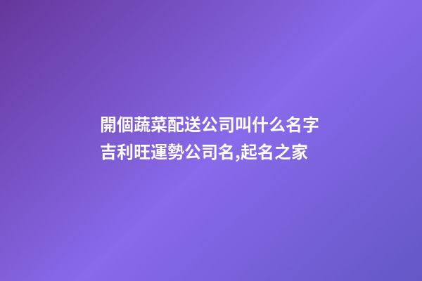 開個蔬菜配送公司叫什么名字 吉利旺運勢公司名,起名之家-第1張-公司起名-玄機派